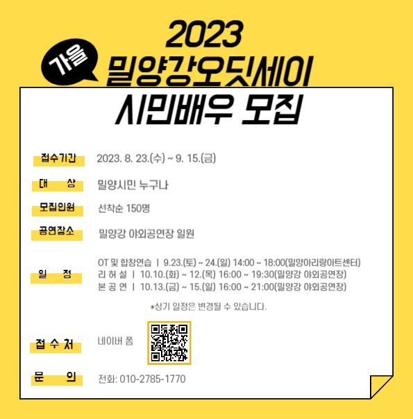 2023 가을 밀양강오딧세이 시민배우 모집, 접수기간:2023.8.23(수)~9.15(수), 대상:밀양시민 누구나, 모집인원:선착순 150명, 공연장소:밀양강 야외공연장 일원, 일정:-OT 및 합장연습 9.23.(토)~24.(일) 14:00~18:00(밀양아리랑아트센터),-리허설 10.10.(화)~12.(목) 16:00~19:30(밀양강 야외공연장),-본공연 10.13.(금)~15.(일) 16:00~21:00(밀양강 야외공연장) *상기 일정은 변경될 수 있습니다, 접수처:네이버 폼, 문의:010-2785-1770